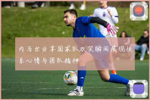 内马尔分享国家队欢笑瞬间展现快乐心情与团队精神