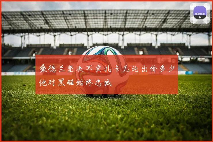 桑德兰坚决不卖扎卡无论出价多少他对黑猫始终忠诚