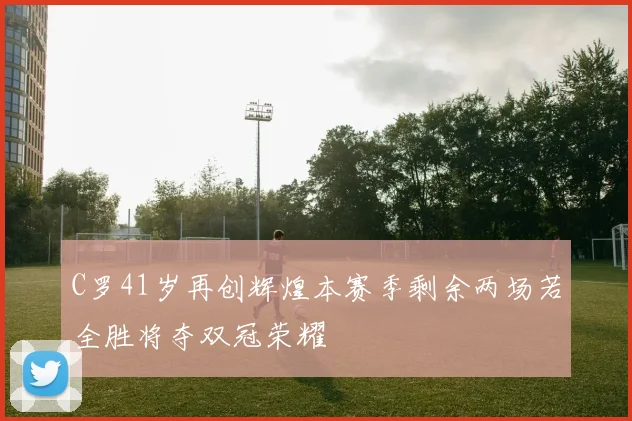 C罗41岁再创辉煌本赛季剩余两场若全胜将夺双冠荣耀