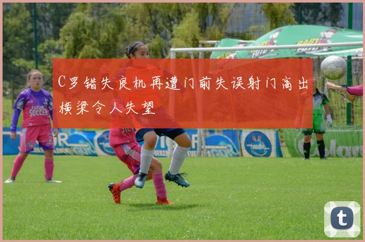 C罗错失良机再遭门前失误射门高出横梁令人失望