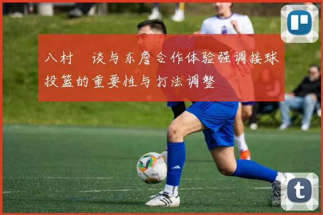 八村塁谈与东詹合作体验强调接球投篮的重要性与打法调整