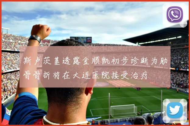 斯卢茨基透露金顺凯初步诊断为肋骨骨折将在大连医院接受治疗