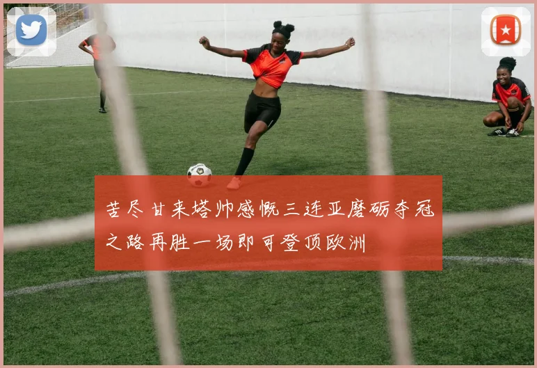 苦尽甘来塔帅感慨三连亚磨砺夺冠之路再胜一场即可登顶欧洲