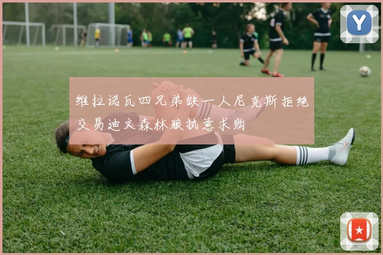 维拉诺瓦四兄弟缺一人尼克斯拒绝交易迪文森林狼执意求购