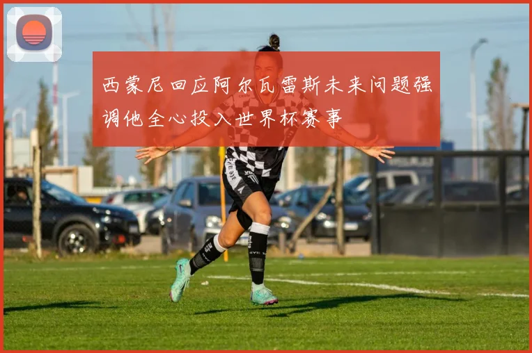 西蒙尼回应阿尔瓦雷斯未来问题强调他全心投入世界杯赛事