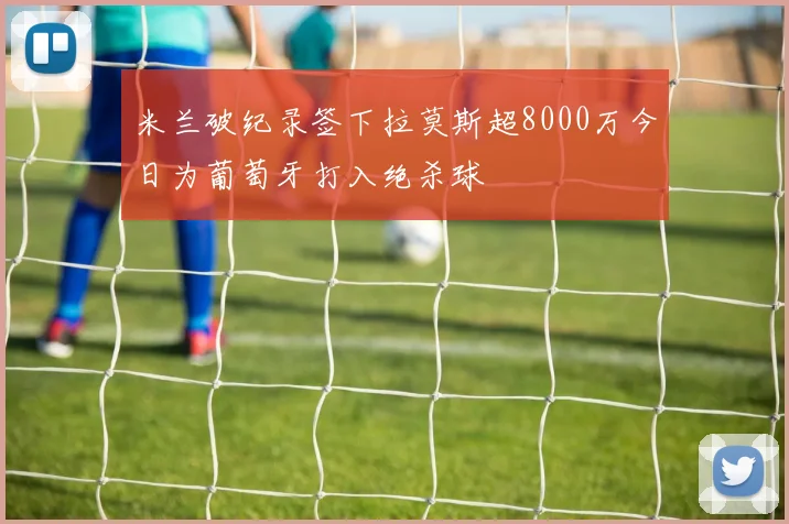 米兰破纪录签下拉莫斯超8000万今日为葡萄牙打入绝杀球