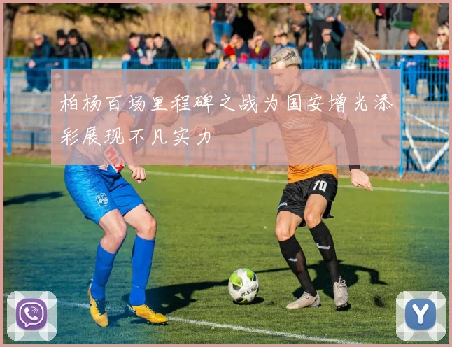 柏杨百场里程碑之战为国安增光添彩展现不凡实力