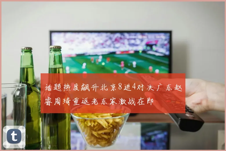 话题热度飙升北京8进4对决广东赵睿周琦重返老东家激战在即