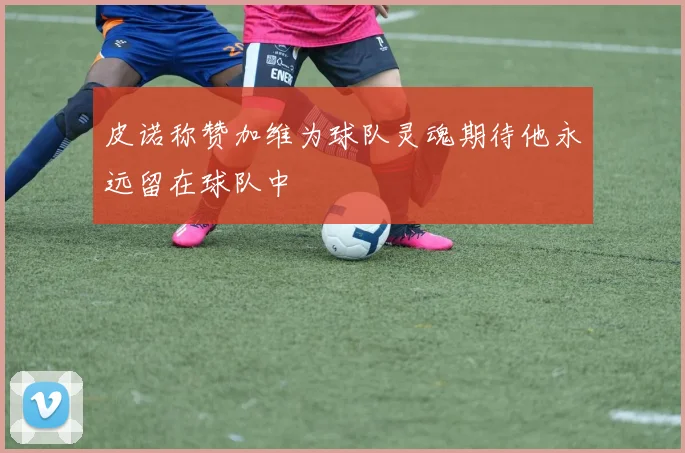 皮诺称赞加维为球队灵魂期待他永远留在球队中