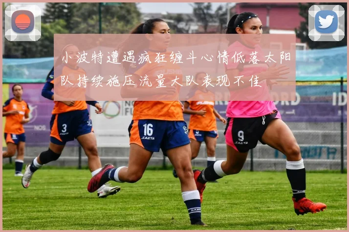 小波特遭遇疯狂缠斗心情低落太阳队持续施压流量大队表现不佳