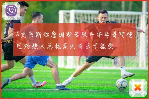 A史密斯称詹姆斯若联手字母哥阿德巴约热火总裁莱利将乐于接受