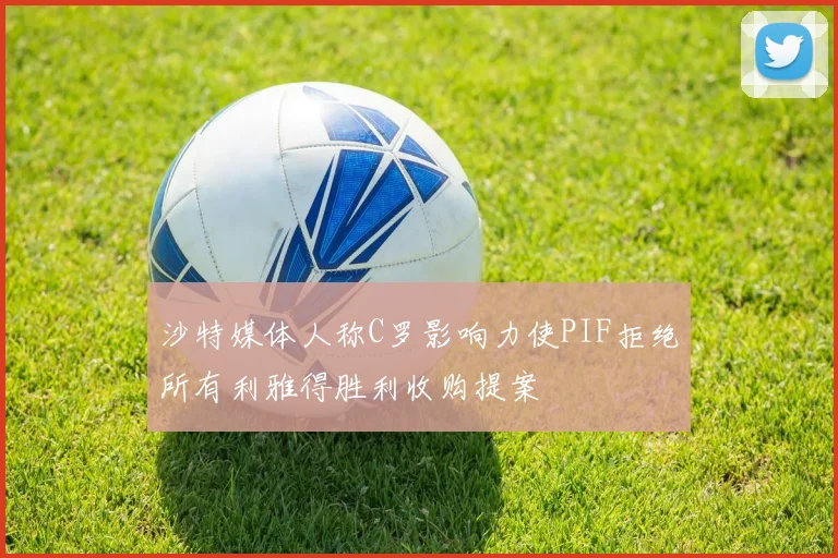 沙特媒体人称C罗影响力使PIF拒绝所有利雅得胜利收购提案