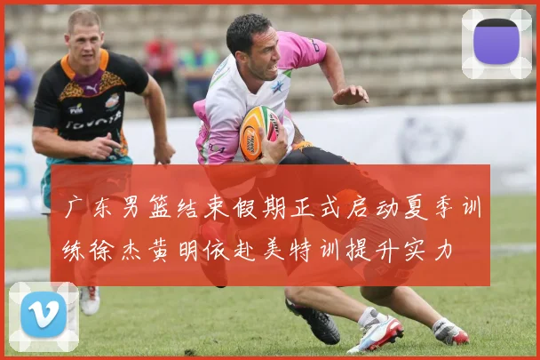 广东男篮结束假期正式启动夏季训练徐杰黄明依赴美特训提升实力