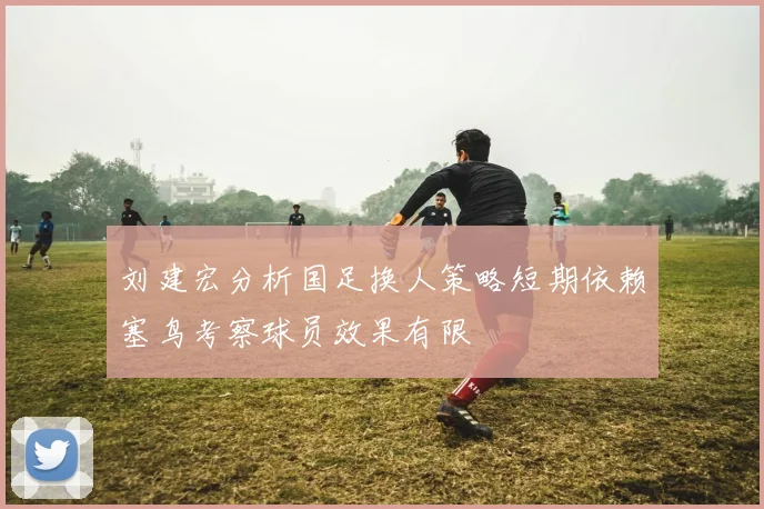 刘建宏分析国足换人策略短期依赖塞鸟考察球员效果有限