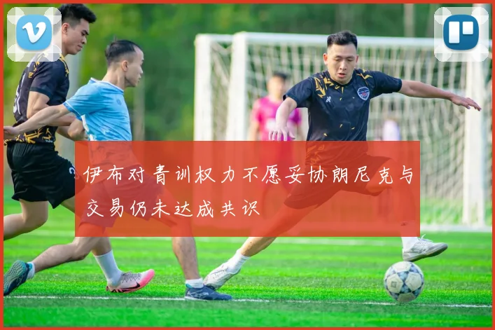 伊布对青训权力不愿妥协朗尼克与交易仍未达成共识