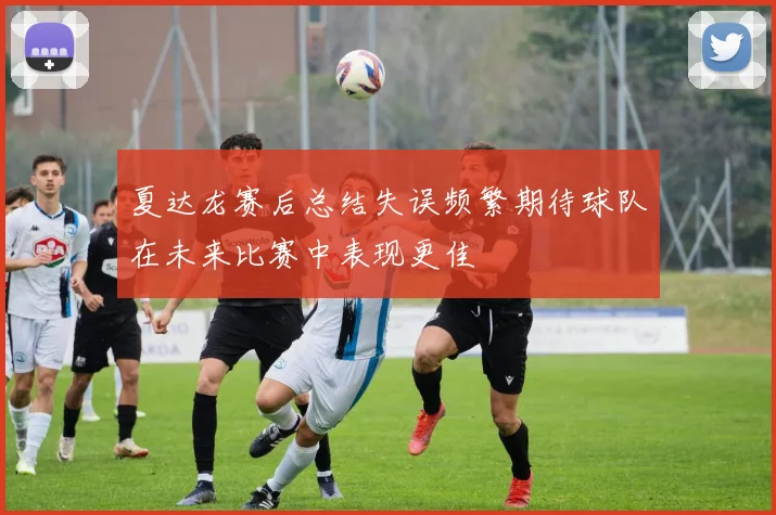 夏达龙赛后总结失误频繁期待球队在未来比赛中表现更佳