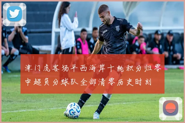 津门虎客场平西海岸十轮积分归零中超负分球队全部清零历史时刻